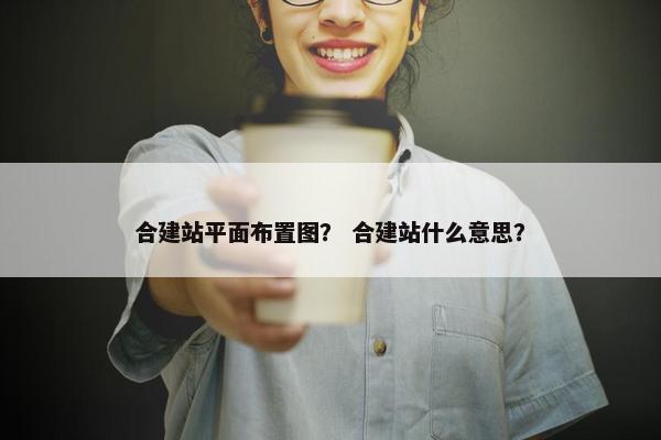 合建站平面布置图？ 合建站什么意思？
