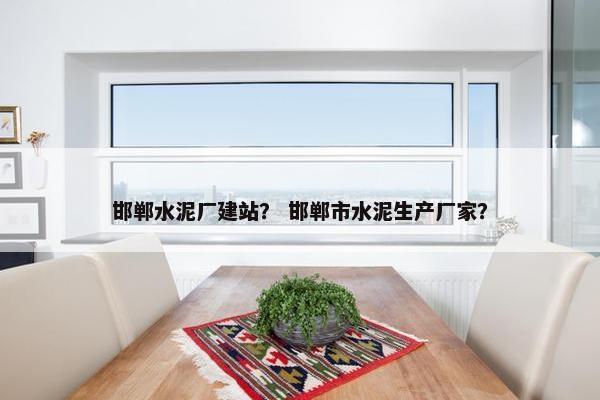 邯郸水泥厂建站？ 邯郸市水泥生产厂家？