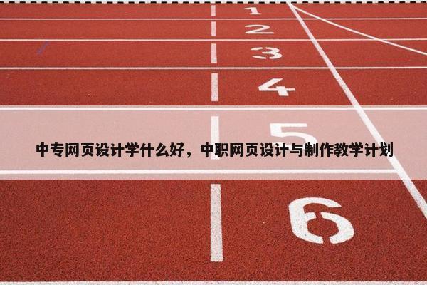 中专网页设计学什么好，中职网页设计与制作教学计划
