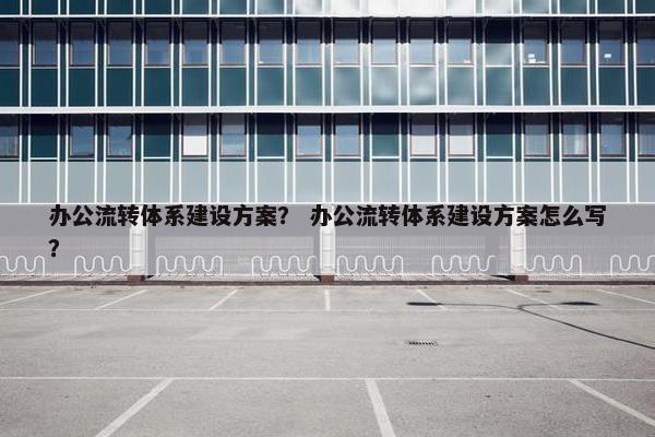 办公流转体系建设方案？ 办公流转体系建设方案怎么写？