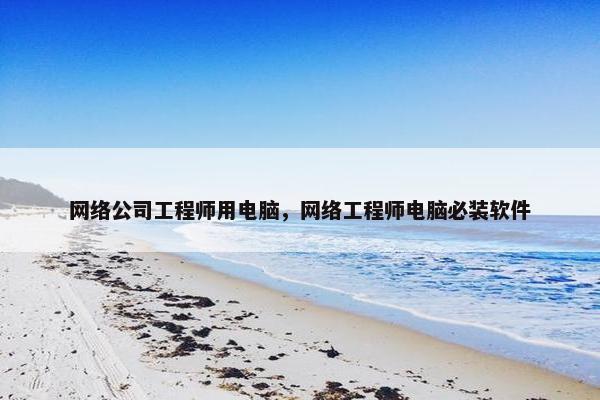 网络公司工程师用电脑，网络工程师电脑必装软件