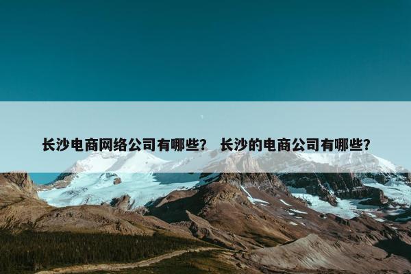 长沙电商网络公司有哪些？ 长沙的电商公司有哪些？