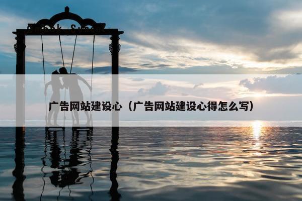广告网站建设心（广告网站建设心得怎么写）