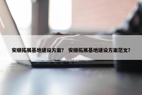 安顺拓展基地建设方案？ 安顺拓展基地建设方案范文？