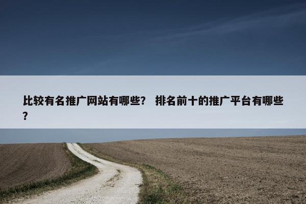 比较有名推广网站有哪些？ 排名前十的推广平台有哪些？