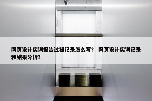 网页设计实训报告过程记录怎么写？ 网页设计实训记录和结果分析？