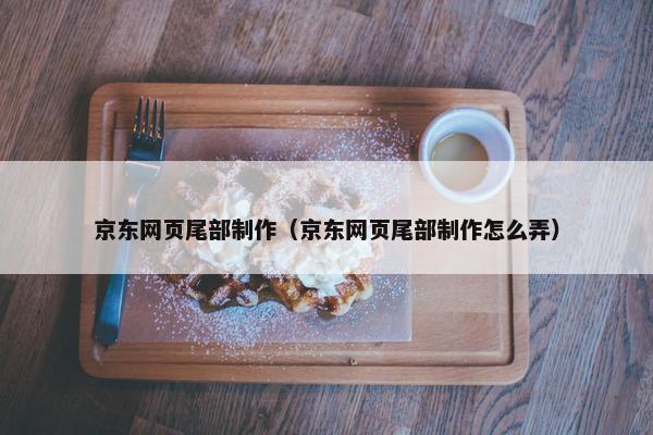 京东网页尾部制作（京东网页尾部制作怎么弄）