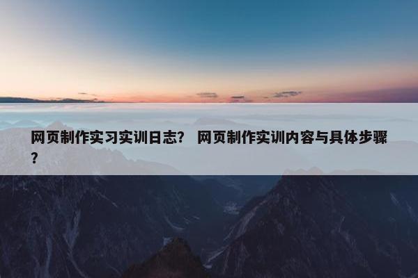网页制作实习实训日志？ 网页制作实训内容与具体步骤？