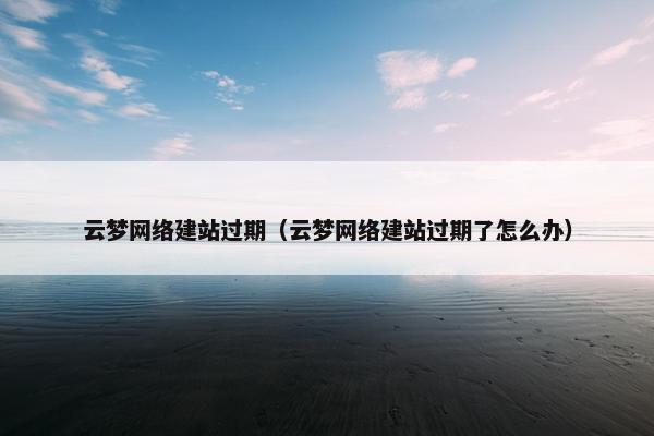云梦网络建站过期（云梦网络建站过期了怎么办）
