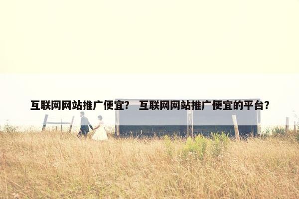 互联网网站推广便宜？ 互联网网站推广便宜的平台？