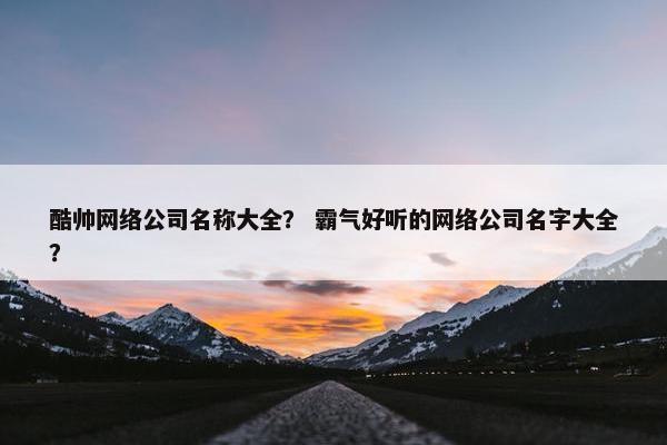 酷帅网络公司名称大全？ 霸气好听的网络公司名字大全？