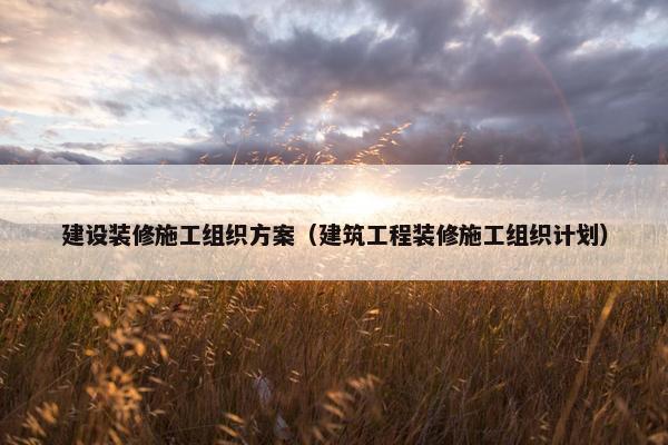 建设装修施工组织方案（建筑工程装修施工组织计划）