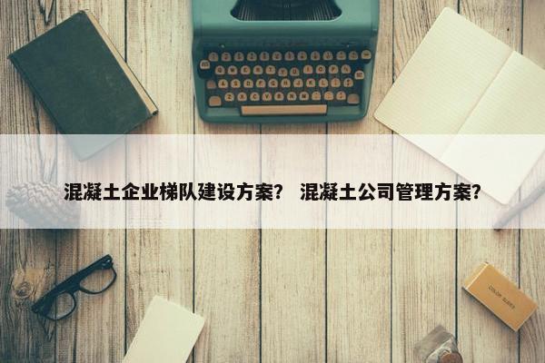混凝土企业梯队建设方案？ 混凝土公司管理方案？