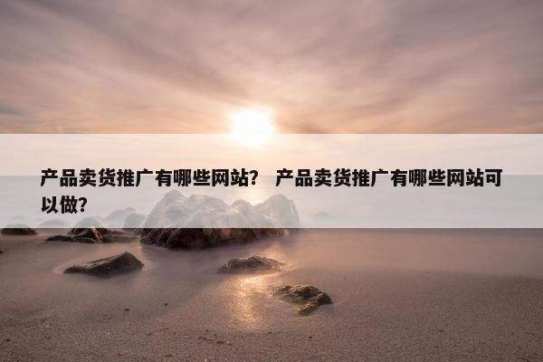 产品卖货推广有哪些网站？ 产品卖货推广有哪些网站可以做？