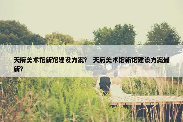 天府美术馆新馆建设方案？ 天府美术馆新馆建设方案最新？