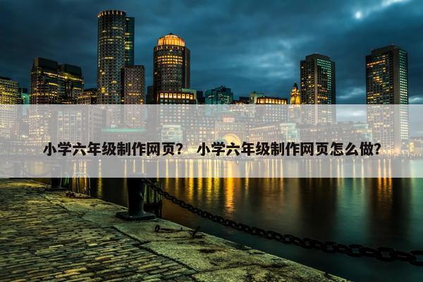 小学六年级制作网页？ 小学六年级制作网页怎么做？