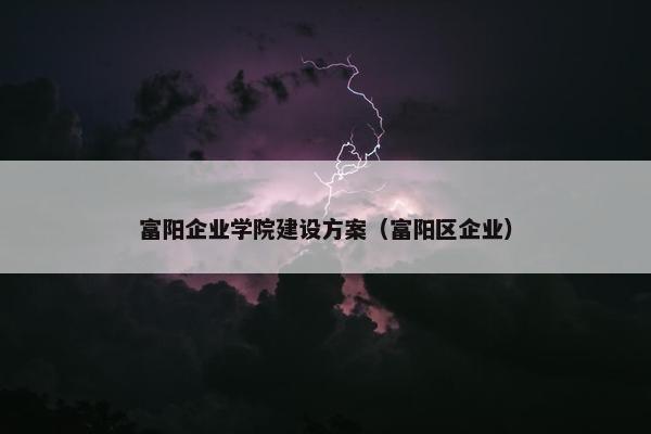 富阳企业学院建设方案（富阳区企业）