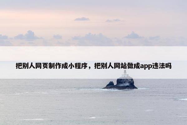 把别人网页制作成小程序，把别人网站做成app违法吗