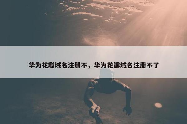华为花瓣域名注册不，华为花瓣域名注册不了