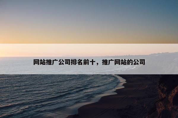 网站推广公司排名前十，推广网站的公司