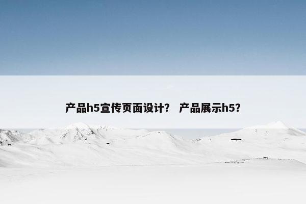 产品h5宣传页面设计？ 产品展示h5？