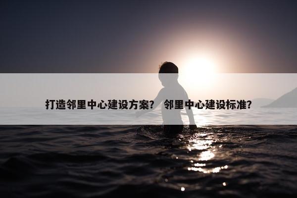 打造邻里中心建设方案？ 邻里中心建设标准？
