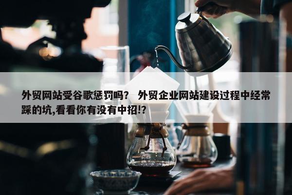 外贸网站受谷歌惩罚吗？ 外贸企业网站建设过程中经常踩的坑,看看你有没有中招!？