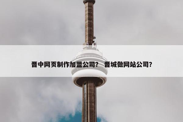 晋中网页制作加盟公司？ 晋城做网站公司？