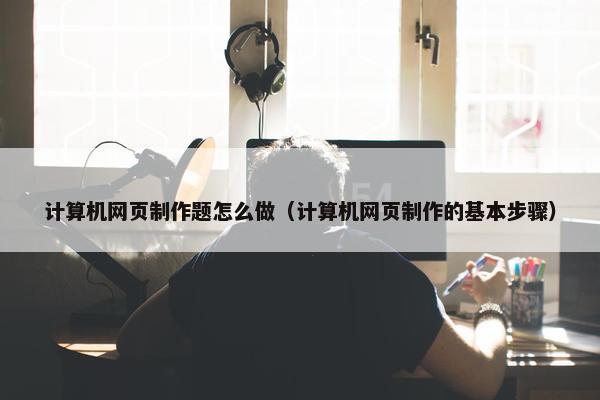计算机网页制作题怎么做（计算机网页制作的基本步骤）