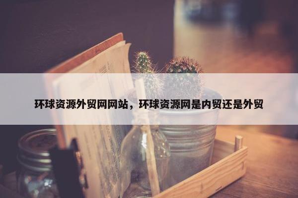 环球资源外贸网网站，环球资源网是内贸还是外贸