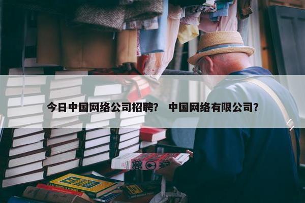 今日中国网络公司招聘？ 中国网络有限公司？