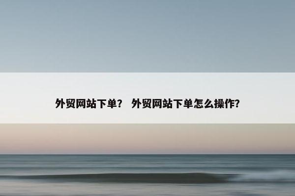 外贸网站下单？ 外贸网站下单怎么操作？