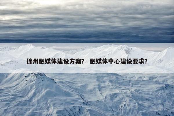 徐州融媒体建设方案？ 融媒体中心建设要求？