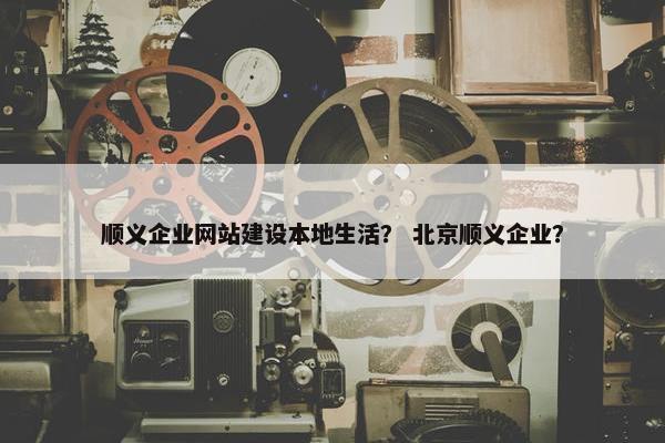 顺义企业网站建设本地生活？ 北京顺义企业？