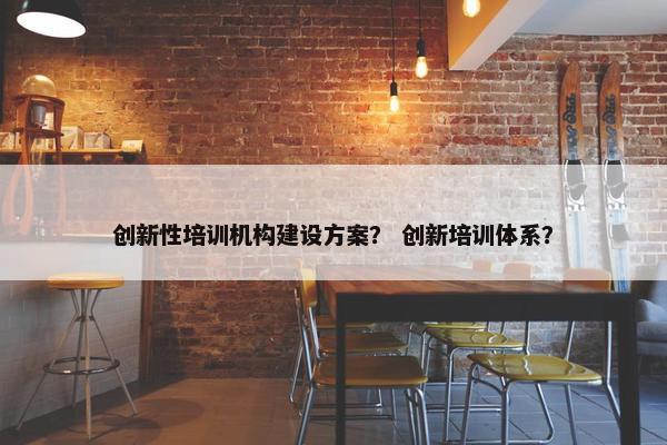 创新性培训机构建设方案？ 创新培训体系？