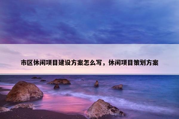 市区休闲项目建设方案怎么写，休闲项目策划方案