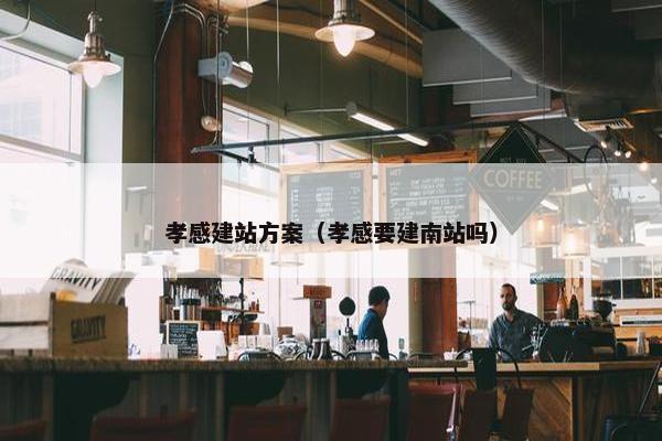 孝感建站方案（孝感要建南站吗）