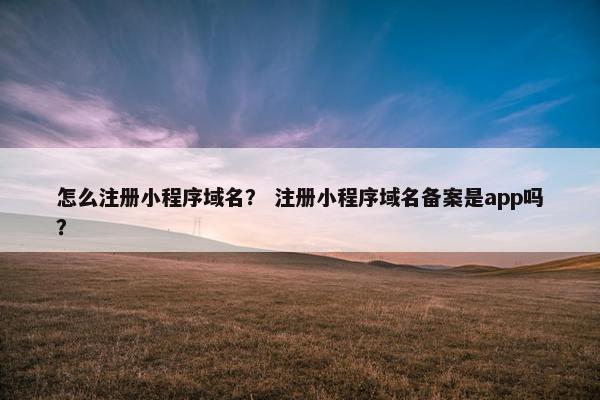 怎么注册小程序域名？ 注册小程序域名备案是app吗？