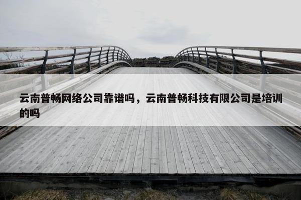 云南普畅网络公司靠谱吗，云南普畅科技有限公司是培训的吗