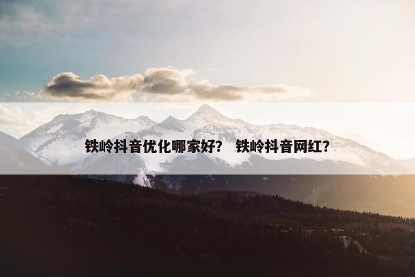 铁岭抖音优化哪家好？ 铁岭抖音网红？
