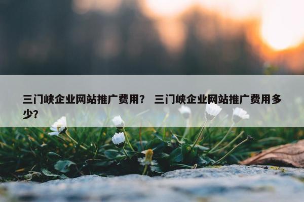 三门峡企业网站推广费用？ 三门峡企业网站推广费用多少？