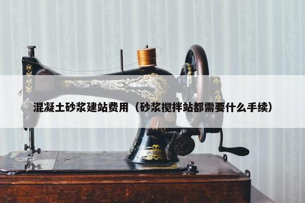 混凝土砂浆建站费用（砂浆搅拌站都需要什么手续）