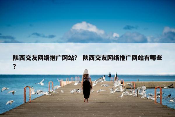 陕西交友网络推广网站？ 陕西交友网络推广网站有哪些？