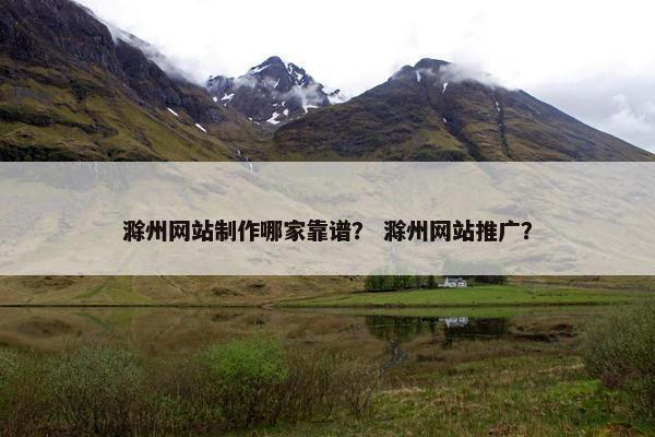 滁州网站制作哪家靠谱？ 滁州网站推广？