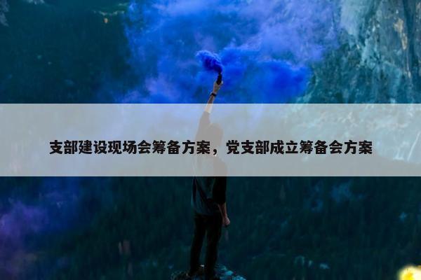 支部建设现场会筹备方案，党支部成立筹备会方案
