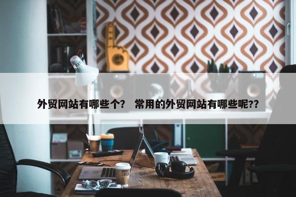外贸网站有哪些个？ 常用的外贸网站有哪些呢?？
