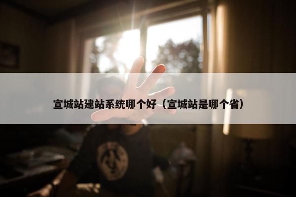 宣城站建站系统哪个好（宣城站是哪个省）