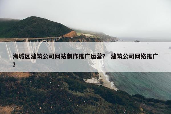 海城区建筑公司网站制作推广运营？ 建筑公司网络推广？