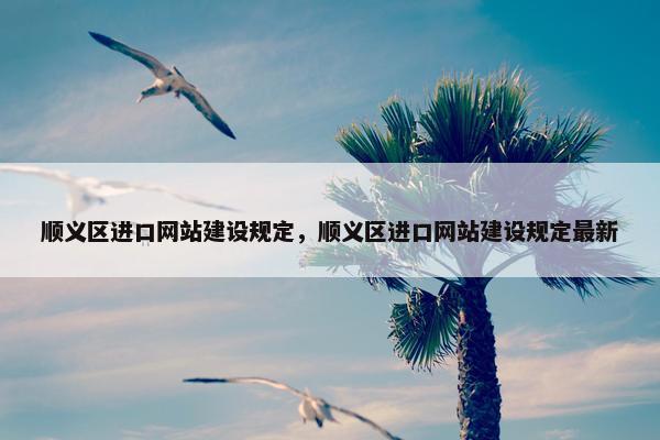 顺义区进口网站建设规定，顺义区进口网站建设规定最新