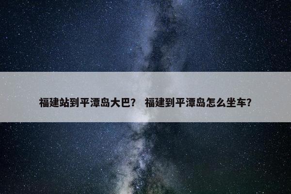 福建站到平潭岛大巴？ 福建到平潭岛怎么坐车？
